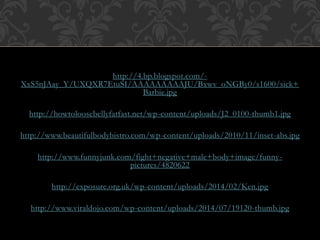 http://4.bp.blogspot.com/- 
XxS5nJAay_Y/UXQXR7EtuSI/AAAAAAAAAJU/Bxwv_oNGBy0/s1600/sick+ 
Barbie.jpg 
http://howtoloosebellyfatfast.net/wp-content/uploads/J2_0100-thumb1.jpg 
http://www.beautifulbodybistro.com/wp-content/uploads/2010/11/inset-abs.jpg 
http://www.funnyjunk.com/fight+negative+male+body+image/funny-pictures/ 
4820622 
http://exposure.org.uk/wp-content/uploads/2014/02/Ken.jpg 
http://www.viraldojo.com/wp-content/uploads/2014/07/19120-thumb.jpg 
 