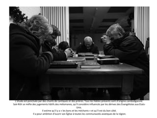 L’étude est ponctuée par des chants de cantiques et des prières. Tous les fidèles présents sont d’origine cambodgienne.  Sok-Rith se méfie des jugements hâtifs des mélomanes, qu’il considère influencés par les dérives des Évangélistes aux Etats-Unis.  Il estime qu’il y a « les bons et les méchants » et qu’il est du bon côté.  Il a pour ambition d’ouvrir son Église à toutes les communautés asiatiques de la région. 