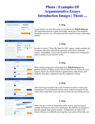 Photo : Examples Of
Argumentative Essays
Introduction Images | Thesis ...
1. Step
To get started, you must first create an account on site HelpWriting.net.
The registration process is quick and simple, taking just a few moments.
During this process, you will need to provide a password and a valid email
address.
2. Step
In order to create a "Write My Paper For Me" request, simply complete the
10-minute order form. Provide the necessary instructions, preferred
sources, and deadline. If you want the writer to imitate your writing style,
attach a sample of your previous work.
3. Step
When seeking assignment writing help from HelpWriting.net, our
platform utilizes a bidding system. Review bids from our writers for your
request, choose one of them based on qualifications, order history, and
feedback, then place a deposit to start the assignment writing.
4. Step
After receiving your paper, take a few moments to ensure it meets your
expectations. If you're pleased with the result, authorize payment for the
writer. Don't forget that we provide free revisions for our writing services.
5. Step
When you opt to write an assignment online with us, you can request
multiple revisions to ensure your satisfaction. We stand by our promise to
provide original, high-quality content - if plagiarized, we offer a full
refund. Choose us confidently, knowing that your needs will be fully met.
Photo : Examples Of Argumentative Essays Introduction Images | Thesis ... Photo : Examples Of Argumentative
Essays Introduction Images | Thesis ...
 