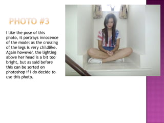 I like the pose of this
photo, it portrays innocence
of the model as the crossing
of the legs is very childlike.
Again however, the lighting
above her head is a bit too
bright, but as said before
this can be sorted on
photoshop if I do decide to
use this photo.
 