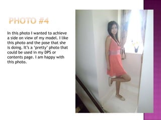 In this photo I wanted to achieve
a side on view of my model. I like
this photo and the pose that she
is doing. It’s a ‘pretty’ photo that
could be used in my DPS or
contents page. I am happy with
this photo.
 