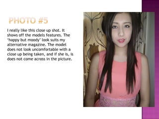 I really like this close up shot. It
shows off the models features. The
‘happy but moody’ look suits my
alternative magazine. The model
does not look uncomfortable with a
close up being taken, and if she is, is
does not come across in the picture.
 