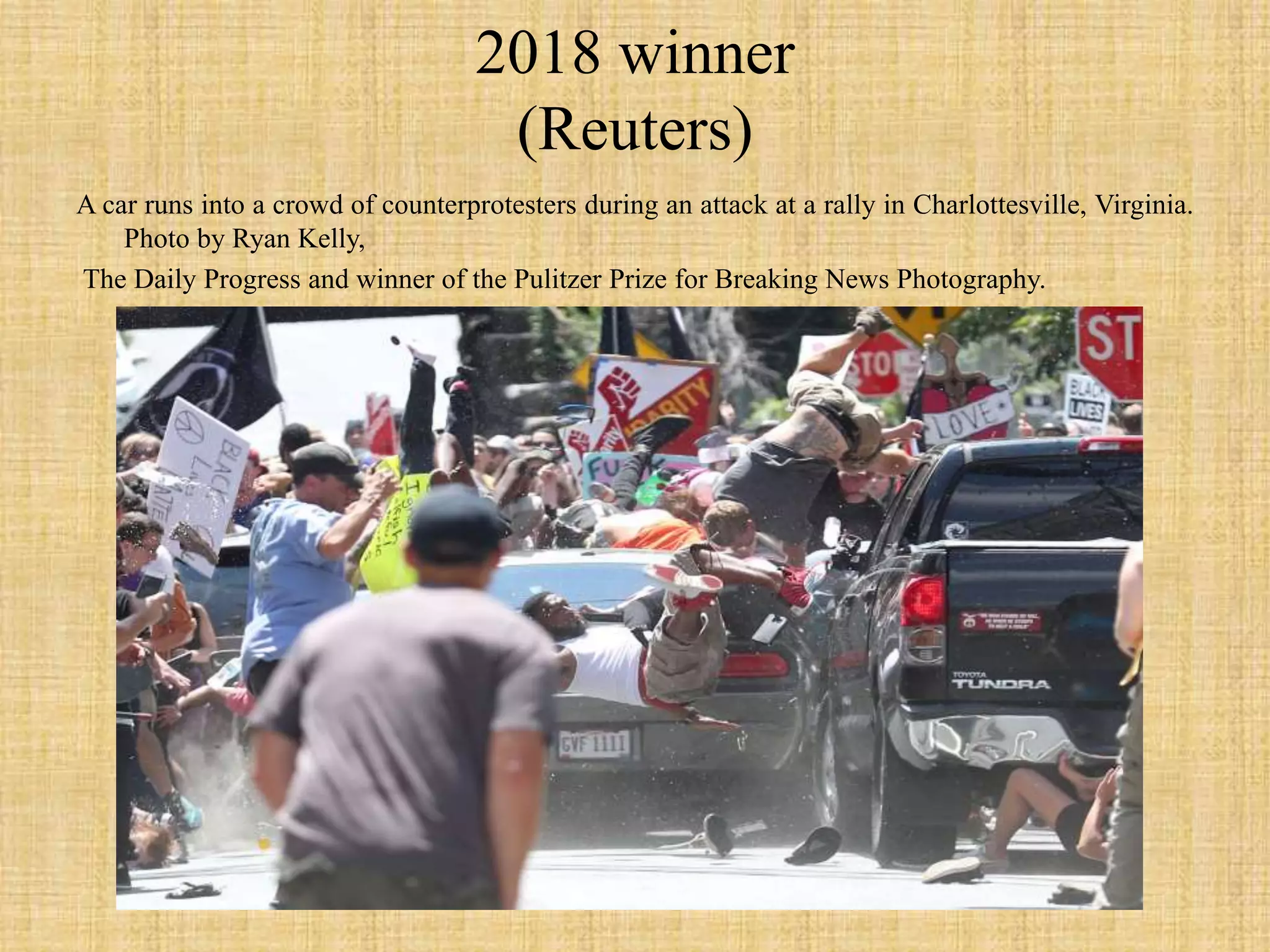 2018 winner
(Reuters)
A car runs into a crowd of counterprotesters during an attack at a rally in Charlottesville, Virginia.
Photo by Ryan Kelly,
The Daily Progress and winner of the Pulitzer Prize for Breaking News Photography.
 