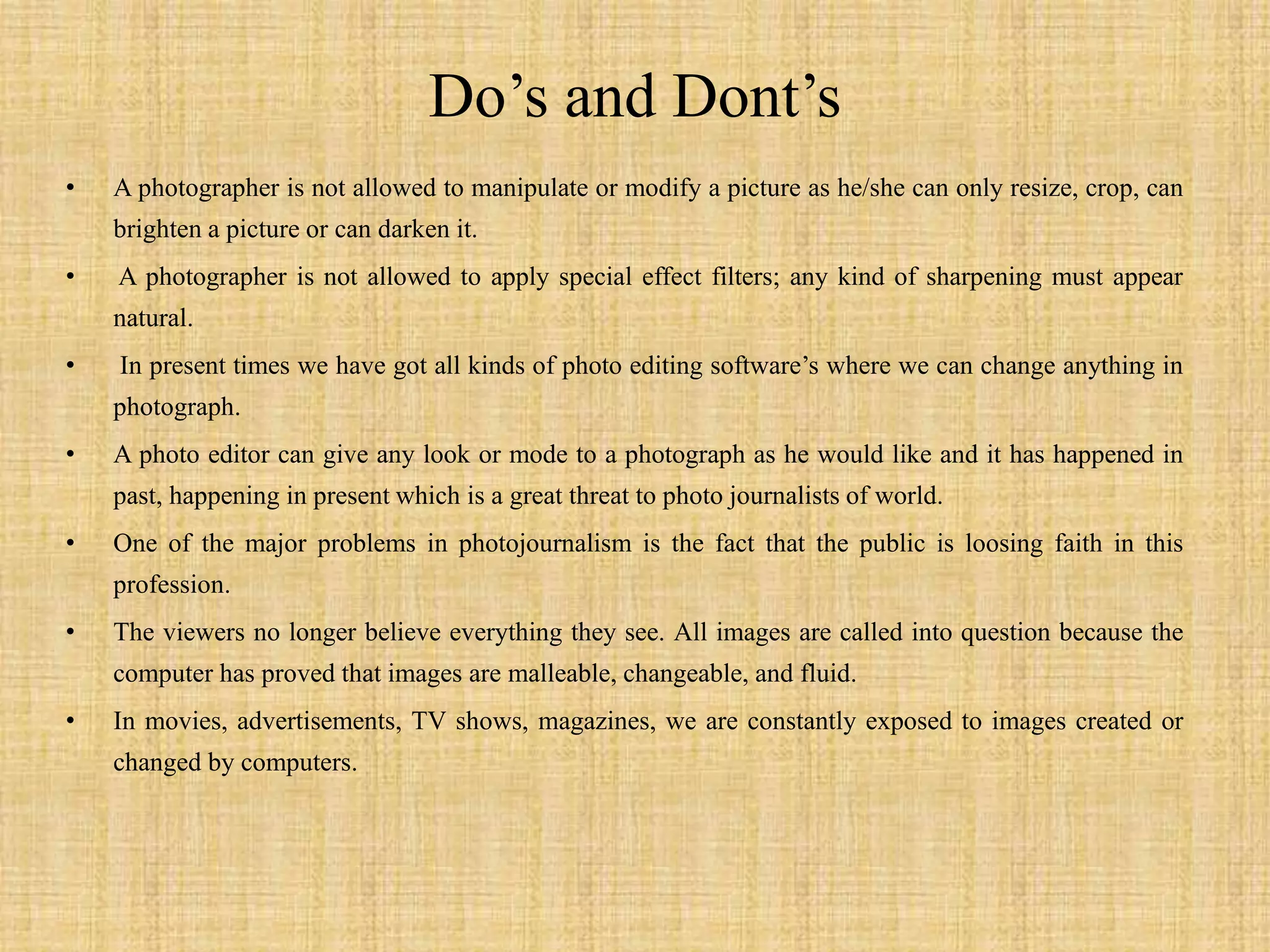 Do’s and Dont’s
• A photographer is not allowed to manipulate or modify a picture as he/she can only resize, crop, can
brighten a picture or can darken it.
• A photographer is not allowed to apply special effect filters; any kind of sharpening must appear
natural.
• In present times we have got all kinds of photo editing software’s where we can change anything in
photograph.
• A photo editor can give any look or mode to a photograph as he would like and it has happened in
past, happening in present which is a great threat to photo journalists of world.
• One of the major problems in photojournalism is the fact that the public is loosing faith in this
profession.
• The viewers no longer believe everything they see. All images are called into question because the
computer has proved that images are malleable, changeable, and fluid.
• In movies, advertisements, TV shows, magazines, we are constantly exposed to images created or
changed by computers.
 