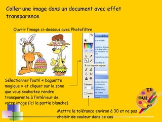 Coller une image dans un document avec effet transparence Ouvrir l’image ci-dessous avec Photofiltre Sélectionner l’outil « baguette magique » et cliquer sur la zone que vous souhaitez rendre transparente à l’intérieur de votre image (ici la partie blanche) Mettre la tolérance environ à 30 et ne pas choisir de couleur dans ce cas 