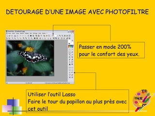 DETOURAGE D’UNE IMAGE AVEC PHOTOFILTRE Passer en mode 200% pour le confort des yeux. Utiliser l’outil Lasso Faire le tour du papillon au plus près avec cet outil 