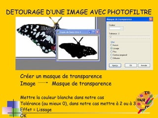 DETOURAGE D’UNE IMAGE AVEC PHOTOFILTRE Créer un masque de transparence  Image Masque de transparence Mettre la couleur blanche dans notre cas Tolérance (au mieux 0), dans notre cas mettre à 2 ou à 3 Effet = Lissage OK 