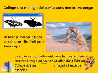 Collage d’une image detourée dans une autre image Activer le masque associé et faites un clic droit pour faire Copier. La copie est actuellement dans la presse papiers Activer l’image du rocher et aller dans Edition Collage spécial  Images et masque associés 