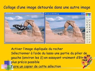 Collage d’une image detourée dans une autre image Activer l’image dupliquée du rocher Sélectionner à l’aide du lasso une partie du pilier de gauche (environ les ¾) en essayant vraiment d’êtr le plus précis possible Faire un copier de cette sélection 