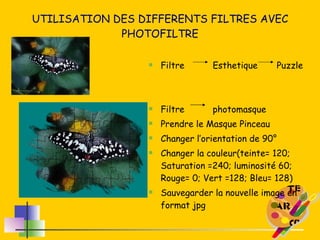 UTILISATION DES DIFFERENTS FILTRES AVEC PHOTOFILTRE Filtre Esthetique  Puzzle Filtre photomasque Prendre le Masque Pinceau Changer l’orientation de 90° Changer la couleur(teinte= 120; Saturation =240; luminosité 60; Rouge= 0; Vert =128; Bleu= 128) Sauvegarder la nouvelle image en format jpg 