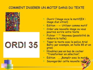 COMMENT INSERER UN MOTIF DANS DU TEXTE Ouvrir l’image avce le motif(EX : image d’un vitrail) Edition  Utiliser comme motif Créer une nouvelle image ou vous pourrez ecrire votre texte Fichier Nouveau (possibilité de réduire la taille) Taper le texte avec la police Arial Baltic par exemple, en taille 85 et en gras) N’oubliez pas en bas de cocher “Transformer en sélection”. Edition Remplir avec le motif Sauvegarder cette nouvelle image 