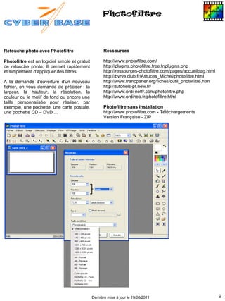 Photofiltre



Retouche photo avec Photofiltre                       Ressources

Photofiltre est un logiciel simple et gratuit         http://www.photofiltre.com/
de retouche photo. Il permet rapidement               http://plugins.photofiltre.free.fr/plugins.php
et simplement d'appliquer des filtres.                http://ressources-photofiltre.com/pages/accueilpag.html
                                                      http://bvrve.club.fr/Astuces_Michel/photofiltre.html
A la demande d'ouverture d'un nouveau                 http://www.francparler.org/fiches/outil_photofiltre.htm
fichier, on vous demande de préciser : la             http://tutoriels-pf.new.fr/
largeur, la hauteur, la résolution, la                http://www.ordi-netfr.com/photofiltre.php
couleur ou le motif de fond ou encore une             http://www.ordineo.fr/photofiltre.html
taille personnalisée pour réaliser, par
exemple, une pochette, une carte postale,             Photofiltre sans installation
une pochette CD – DVD ...                             http://www.photofiltre.com - Téléchargements
                                                      Version Française - ZIP




                                                Dernière mise à jour le 19/08/2011                              9
 