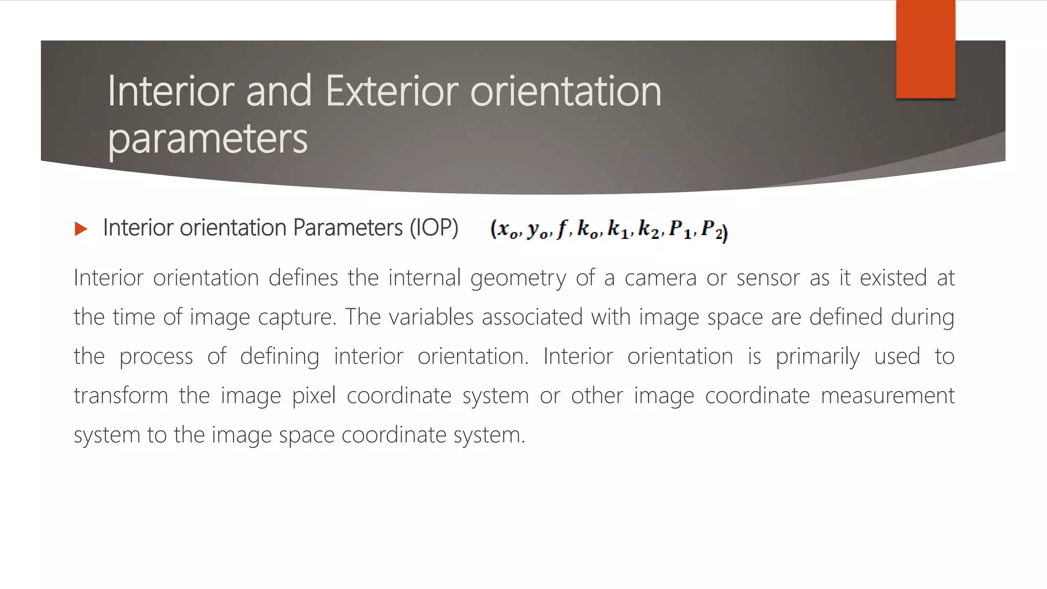 Interior and Exterior orientation
parameters
 Interior orientation Parameters (IOP)
Interior orientation defines the internal geometry of a camera or sensor as it existed at
the time of image capture. The variables associated with image space are defined during
the process of defining interior orientation. Interior orientation is primarily used to
transform the image pixel coordinate system or other image coordinate measurement
system to the image space coordinate system.
 