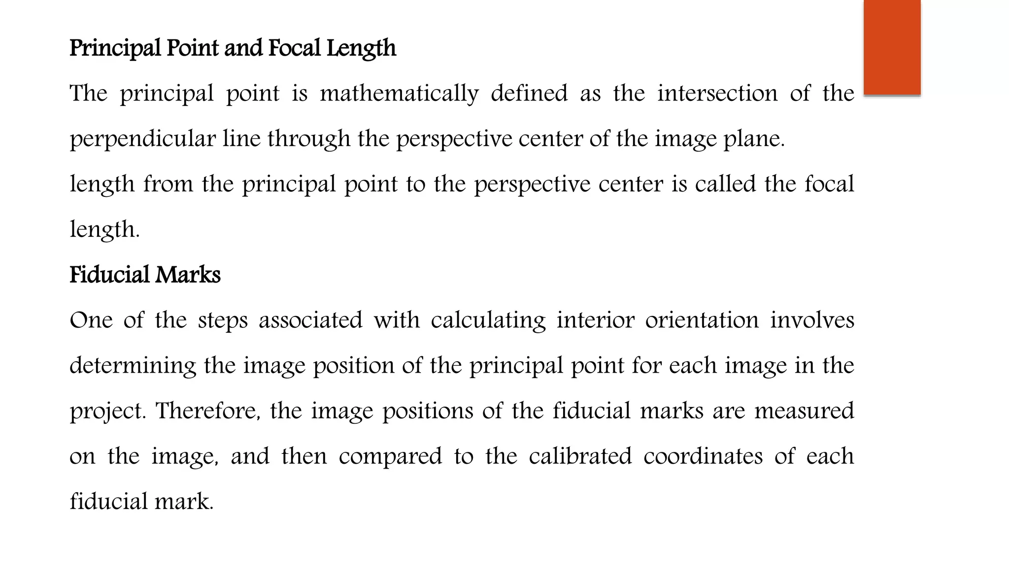 Principal Point and Focal Length
The principal point is mathematically defined as the intersection of the
perpendicular line through the perspective center of the image plane.
length from the principal point to the perspective center is called the focal
length.
Fiducial Marks
One of the steps associated with calculating interior orientation involves
determining the image position of the principal point for each image in the
project. Therefore, the image positions of the fiducial marks are measured
on the image, and then compared to the calibrated coordinates of each
fiducial mark.
 