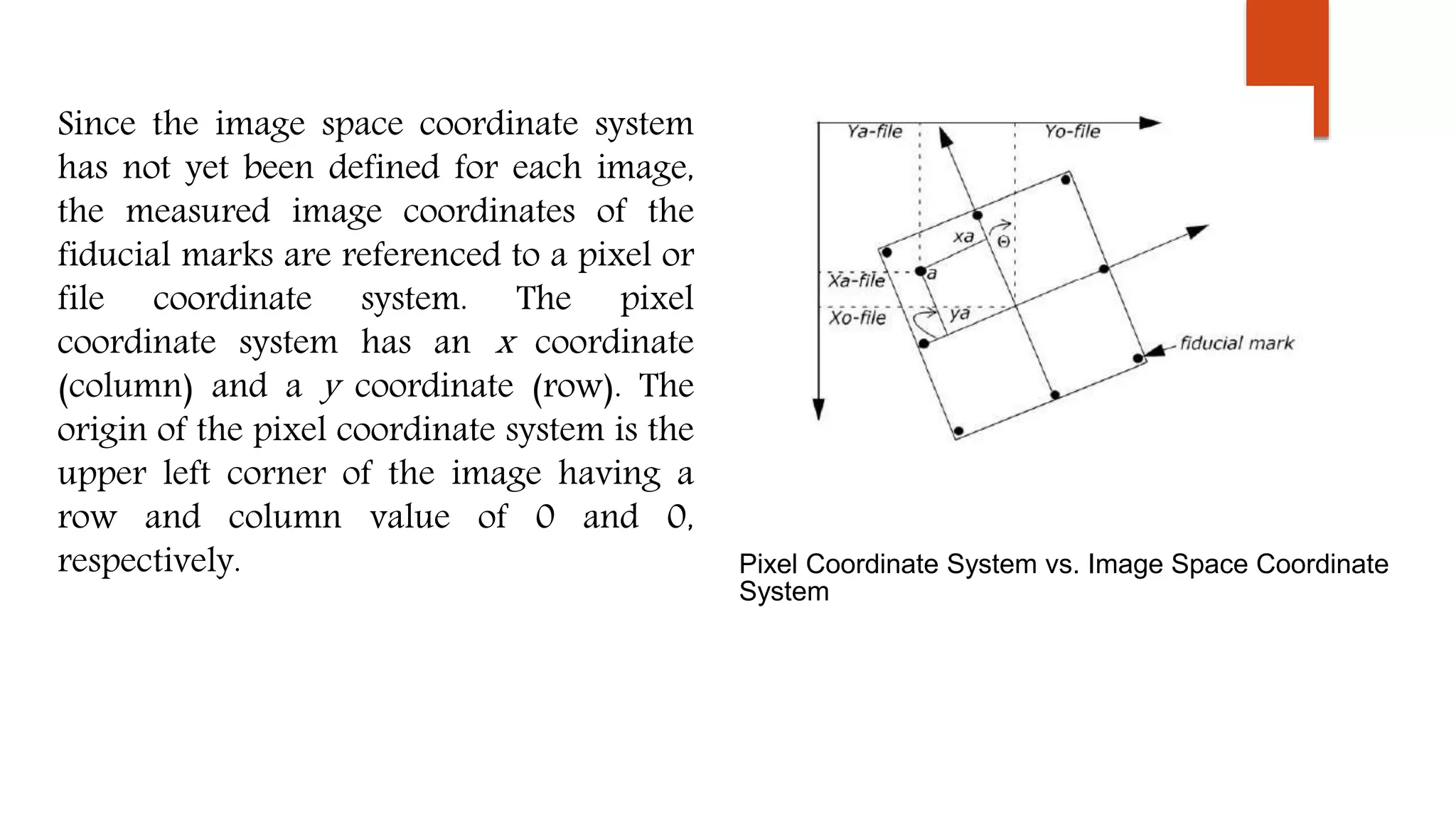 Since the image space coordinate system
has not yet been defined for each image,
the measured image coordinates of the
fiducial marks are referenced to a pixel or
file coordinate system. The pixel
coordinate system has an x coordinate
(column) and a y coordinate (row). The
origin of the pixel coordinate system is the
upper left corner of the image having a
row and column value of 0 and 0,
respectively. Pixel Coordinate System vs. Image Space Coordinate
System
 
