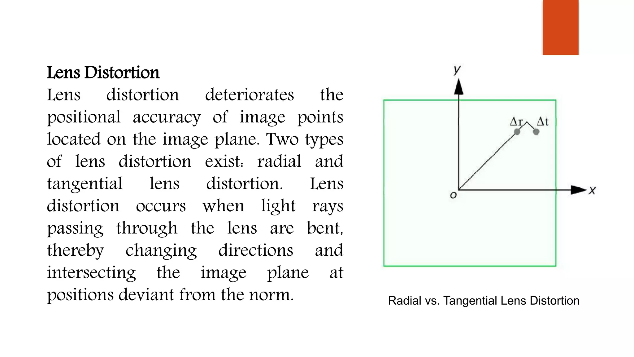 Lens Distortion
Lens distortion deteriorates the
positional accuracy of image points
located on the image plane. Two types
of lens distortion exist: radial and
tangential lens distortion. Lens
distortion occurs when light rays
passing through the lens are bent,
thereby changing directions and
intersecting the image plane at
positions deviant from the norm. Radial vs. Tangential Lens Distortion
 
