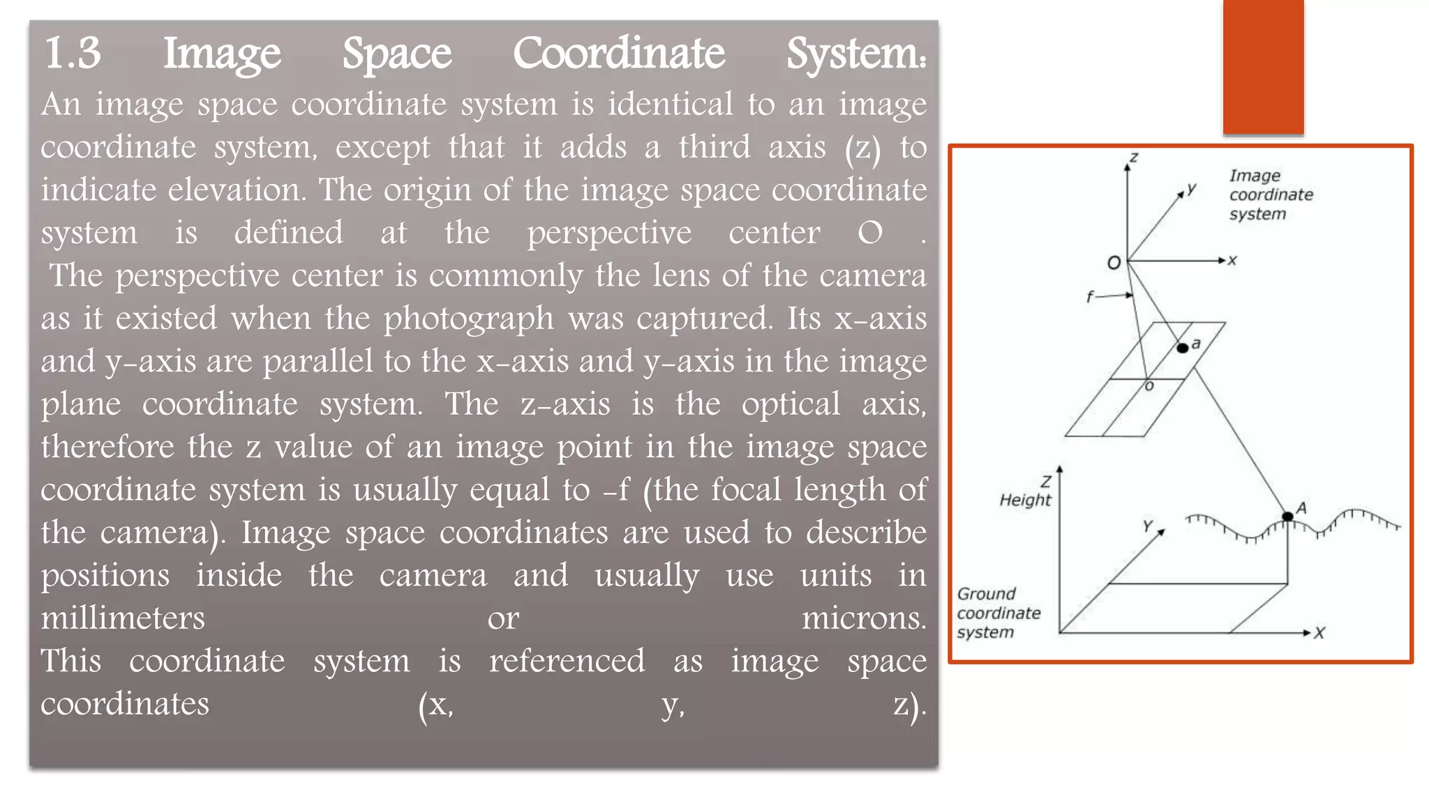 1.3 Image Space Coordinate System:
An image space coordinate system is identical to an image
coordinate system, except that it adds a third axis (z) to
indicate elevation. The origin of the image space coordinate
system is defined at the perspective center O .
The perspective center is commonly the lens of the camera
as it existed when the photograph was captured. Its x-axis
and y-axis are parallel to the x-axis and y-axis in the image
plane coordinate system. The z-axis is the optical axis,
therefore the z value of an image point in the image space
coordinate system is usually equal to -f (the focal length of
the camera). Image space coordinates are used to describe
positions inside the camera and usually use units in
millimeters or microns.
This coordinate system is referenced as image space
coordinates (x, y, z).
 