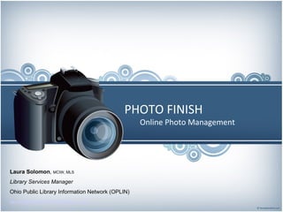 PHOTO FINISH Online Photo Management Laura Solomon ,  MCIW, MLS Library Services Manager Ohio Public Library Information Network (OPLIN)‏ [email_address]   