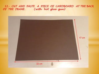 12.- CUT AND PASTE A PIECE OF CARDBOARD AT THE BACK
OF THE FRAME. (with hot glue gun)
17 cm
22 cm
 