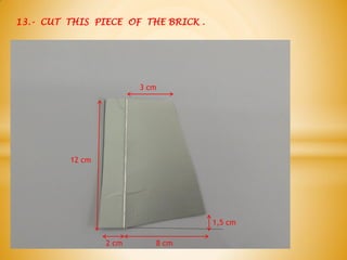 13.- CUT THIS PIECE OF THE BRICK .
12 cm
2 cm 8 cm
1,5 cm
3 cm
 
