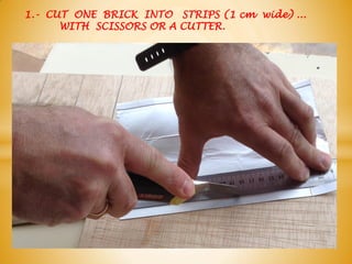 1.- CUT ONE BRICK INTO STRIPS (1 cm wide) ...
WITH SCISSORS OR A CUTTER.
 