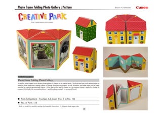 Photo frame Folding Photo Gallery : Pattern ©Canon Inc. ©TakaTaka
View of completed model
Photo frame Folding Photo Gallery
Parts list (pattern) : Fourteen A4 sheets (No. 1 to No. 14)
No. of Parts : 54
* Build the model by carefully reading the Assembly Instructions , in the parts sheet page order.
A colorful house opens out to display three photos in frames on its interior walls. The front and rear roof sections open to
reveal a photo stockroom, making it easy to change the photos on display. A sofa, windows, and other parts can be freely
attached to create a personalized interior. When the ivy-clad wall is slipped on, the compact house is ready for storage or
transport. Outfitted with memorable photos, it would make a great gift for a special friend!
 
