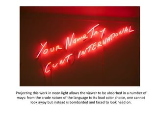 Projecting this work in neon light allows the viewer to be absorbed in a number of 
ways: from the crude nature of the language to its loud color choice, one cannot 
look away but instead is bombarded and faced to look head on. 
 