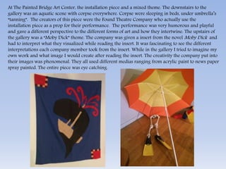 At The Painted Bridge Art Center, the installation piece and a mixed theme. The downstairs to the 
gallery was an aquatic scene with corpse everywhere. Corpse were sleeping in beds, under umbrella’s 
“tanning”. The creators of this piece were the Found Theatre Company who actually use the 
installation piece as a prop for their performance. The performance was very humorous and playful 
and gave a different perspective to the different forms of art and how they intertwine. The upstairs of 
the gallery was a “Moby Dick” theme. The company was given a insert from the novel Moby Dick and 
had to interpret what they visualized while reading the insert. It was fascinating to see the different 
interpretations each company member took from the insert. While in the gallery I tried to imagine my 
own work and what image I would create after reading the insert. The creativity the company put into 
their images was phenomenal. They all used different medias ranging from acrylic paint to news paper 
spray painted. The entire piece was eye catching. 
 