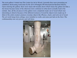 The next gallery I visited was The Center for Art in Wood. Currently they were presenting an 
exhibition showcasing work done by the 2014 Windgate ITE International Resident Fellows. 
Upon entering the gallery, there were many tall wooden doors which many the gallery feel like a 
fun house because many of the observers were confused on what doors actually lead to the 
outside. Also, all the art pieces in the gallery were completely made out of wood which was 
interesting to observe because of the different textures of wood the objects were made up of. 
Most of the artist created common everyday objects like iPhones, chairs, and tools out of wood. 
The art work hung from ceilings, were installed on walls, and some just laid on the floor. The 
craftsmanship was very precise and well done. 
 