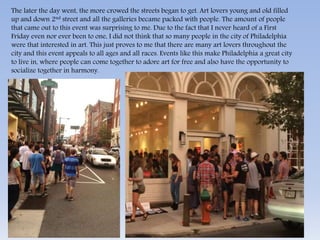 The later the day went, the more crowed the streets began to get. Art lovers young and old filled 
up and down 2nd street and all the galleries became packed with people. The amount of people 
that came out to this event was surprising to me. Due to the fact that I never heard of a First 
Friday even nor ever been to one, I did not think that so many people in the city of Philadelphia 
were that interested in art. This just proves to me that there are many art lovers throughout the 
city and this event appeals to all ages and all races. Events like this make Philadelphia a great city 
to live in, where people can come together to adore art for free and also have the opportunity to 
socialize together in harmony. 
 
