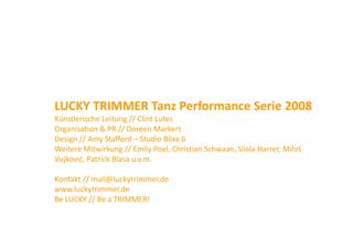 LUCKY TRIMMER Tanz Performance Serie 2008
Künstlerische Leitung // Clint Lutes
Organisation & PR // Doreen Markert
Design // Amy Stafford – Studio Blixa 6
Weitere Mitwirkung // Emily Poel, Christian Schwaan, Viola Harrer, Miloš 
                    g        y     ,               ,             ,
Vujković, Patrick Blasa u.v.m.

Kontakt // mail@luckytrimmer.de
Kontakt // mail@luckytrimmer.de
www.luckytrimmer.de
Be LUCKY // Be a TRIMMER!
 