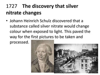 1727 The discovery that silver 
nitrate changes 
• Johann Heinrich Schulz discovered that a 
substance called silver nitrate would change 
colour when exposed to light. This paved the 
way for the first pictures to be taken and 
processed. 
 