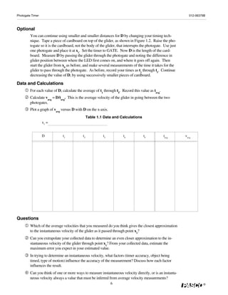 Photogate Timer                                                                                                 012-06379B



Optional
         You can continue using smaller and smaller distances for D by changing your timing tech-
         nique. Tape a piece of cardboard on top of the glider, as shown in Figure 1.2. Raise the pho-
         togate so it is the cardboard, not the body of the glider, that interrupts the photogate. Use just
         one photogate and place it at x1. Set the timer to GATE. Now D is the length of the card-
         board. Measure D by passing the glider through the photogate and noting the difference in
         glider position between where the LED first comes on, and where it goes off again. Then
         start the glider from x0 as before, and make several measurements of the time it takes for the
         glider to pass through the photogate. As before, record your times as t1 through t5. Continue
         decreasing the value of D, by using successively smaller pieces of cardboard.

Data and Calculations
         For each value of D, calculate the average of t1 through t5. Record this value as tavg.
         Calculate vavg = D/tavg. This is the average velocity of the glider in going between the two
         photogates.
         Plot a graph of vavg versus D with D on the x-axis.
                                                 Table 1.1 Data and Calculations
                  x1 =


                  D            t1           t2            t3           t4            t5            tavg       vavg




Questions
         Which of the average velocities that you measured do you think gives the closest approximation
         to the instantaneous velocity of the glider as it passed through point x1?
         Can you extrapolate your collected data to determine an even closer approximation to the in-
         stantaneous velocity of the glider through point x1? From your collected data, estimate the
         maximum error you expect in your estimated value.
         In trying to determine an instantaneous velocity, what factors (timer accuracy, object being
         timed, type of motion) influence the accuracy of the measurement? Discuss how each factor
         influences the result.
         Can you think of one or more ways to measure instantaneous velocity directly, or is an instanta-
         neous velocity always a value that must be inferred from average velocity measurements?
                                                               6                                                        ®
 