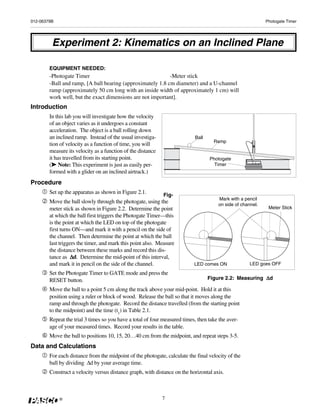 012-06379B                                                                                                   Photogate Timer




         Experiment 2: Kinematics on an Inclined Plane

        EQUIPMENT NEEDED:
        -Photogate Timer                                    -Meter stick
        -Ball and ramp, [A ball bearing (approximately 1.8 cm diameter) and a U-channel
        ramp (approximately 50 cm long with an inside width of approximately 1 cm) will
        work well, but the exact dimensions are not important].
Introduction
        In this lab you will investigate how the velocity
        of an object varies as it undergoes a constant
        acceleration. The object is a ball rolling down
        an inclined ramp. Instead of the usual investiga-                   Ball
                                                                                     Ramp
        tion of velocity as a function of time, you will
        measure its velocity as a function of the distance
        it has travelled from its starting point.                                  Photogate
         ➤
        (➤ Note: This experiment is just as easily per-                              Timer
        formed with a glider on an inclined airtrack.)
Procedure
        Set up the apparatus as shown in Figure 2.1.         Fig-
                                                                                       Mark with a pencil
        Move the ball slowly through the photogate, using the                          on side of channel.
        meter stick as shown in Figure 2.2. Determine the point                                               Meter Stick
        at which the ball first triggers the Photogate Timer—this
        is the point at which the LED on top of the photogate
        first turns ON—and mark it with a pencil on the side of
        the channel. Then determine the point at which the ball
        last triggers the timer, and mark this point also. Measure
        the distance between these marks and record this dis-
                   Δd.
        tance as Δ Determine the mid-point of this interval,
        and mark it in pencil on the side of the channel.                  LED comes ON               LED goes OFF

        Set the Photogate Timer to GATE mode and press the
        RESET button.                                                                                    Δd
                                                                                   Figure 2.2: Measuring Δ

        Move the ball to a point 5 cm along the track above your mid-point. Hold it at this
        position using a ruler or block of wood. Release the ball so that it moves along the
        ramp and through the photogate. Record the distance travelled (from the starting point
        to the midpoint) and the time (t1) in Table 2.1.
        Repeat the trial 3 times so you have a total of four measured times, then take the aver-
        age of your measured times. Record your results in the table.
        Move the ball to positions 10, 15, 20…40 cm from the midpoint, and repeat steps 3-5.
Data and Calculations
        For each distance from the midpoint of the photogate, calculate the final velocity of the
        ball by dividing Δd by your average time.
        Construct a velocity versus distance graph, with distance on the horizontal axis.



             ®                                               7
 