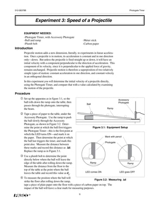 012-06379B                                                                                                    Photogate Timer




                  Experiment 3: Speed of a Projectile

        EQUIPMENT NEEDED:
        -Photogate Timer, with Accessory Photogate
        -Ball and ramp                                          -Meter stick
        -Plumb bob                                              -Carbon paper
Introduction
        Projectile motion adds a new dimension, literally, to experiments in linear accelera-
        tion. Once a projectile is in motion, its acceleration is constant and in one direction
        only—down. But unless the projectile is fired straight up or down, it will have an
        initial velocity with a component perpendicular to the direction of acceleration. This
        component of its velocity, since it is perpendicular to the applied force of gravity,
        remains unchanged. Projectile motion is therefore a superposition of two relatively
        simple types of motion: constant acceleration in one direction, and constant velocity
        in an orthogonal direction.
        In this experiment you will determine the initial velocity of a projectile directly,
        using the Photogate Timer, and compare that with a value calculated by examining
        the motion of the projectile.
Procedure
        Set up the apparatus as in figure 3.1, so the                                             Accessory
        ball rolls down the ramp onto the table, then                                             Photogate
                                                                    Ball
        passes through the photogate, interrupting
        the beam.                                                                      Ramp

        Tape a piece of paper to the table, under the
        Accessory Photogate. Use the ramp to push
        the ball slowly through the Accessory
        Photogate, as shown in Figure 3.2. Deter-
        mine the point at which the ball first triggers                    Figure 3.1: Equipment Setup
        the Photogate Timer—this is the first point at
        which the LED turns ON—and mark it on
        the paper. Then determine the point at which                                 Mark with pencil
        the ball last triggers the timer, and mark this                              Photogate
        point also. Measure the distance between
        these marks and record this distance as Δ  Δd.
        Replace the ramp as in Figure 3.1.
        Use a plumb bob to determine the point
        directly below where the ball will leave the
        edge of the table after rolling down the ramp.                 Ramp                              Ramp
        Measure the distance from the floor to the
        top of the table at the point where the ball
        leaves the table and record this value as dy.             LED comes ON                     LED goes OFF

        To measure the position where the ball will
                                                                                                  Δd
                                                                            Figure 3.2: Measuring Δ
        strike the floor after rolling down the ramp,
        tape a piece of plain paper onto the floor with a piece of carbon paper on top. The
        impact of the ball will leave a clear mark for measuring purposes.

             ®                                              9
 