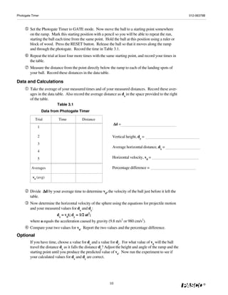 Photogate Timer                                                                                                012-06379B



         Set the Photogate Timer to GATE mode. Now move the ball to a starting point somewhere
         on the ramp. Mark this starting position with a pencil so you will be able to repeat the run,
         starting the ball each time from the same point. Hold the ball at this position using a ruler or
         block of wood. Press the RESET button. Release the ball so that it moves along the ramp
         and through the photogate. Record the time in Table 3.1.
         Repeat the trial at least four more times with the same starting point, and record your times in
         the table.
         Measure the distance from the point directly below the ramp to each of the landing spots of
         your ball. Record these distances in the data table.

Data and Calculations
         Take the average of your measured times and of your measured distances. Record these aver-
         ages in the data table. Also record the average distance as dx in the space provided to the right
         of the table.
                           Table 3.1
                  Data from Photogate Timer

            Trial           Time           Distance
                                                                   Δd
                                                                   Δ =
              1

              2                                                Vertical height, dy =
              3
                                                               Average horizontal distance, dx =
              4

              5                                                Horizontal velocity, v0 =

          Averages                                             Percentage difference =

          v0 (avg)


                Δd
         Divide Δ by your average time to determine v0, the velocity of the ball just before it left the
         table.
         Now determine the horizontal velocity of the sphere using the equations for projectile motion
         and your measured values for dx and dy:
                          dx = v0t; dy = 1/2 at2;
         where a equals the acceleration caused by gravity (9.8 m/s2 or 980 cm/s2).
         Compare your two values for v0. Report the two values and the percentage difference.
Optional
         If you have time, choose a value for dx and a value for dy. For what value of v0 will the ball
         travel the distance dx as it falls the distance dy? Adjust the height and angle of the ramp and the
         starting point until you produce the predicted value of v0. Now run the experiment to see if
         your calculated values for dx and dy are correct.




                                                              10                                                       ®
 