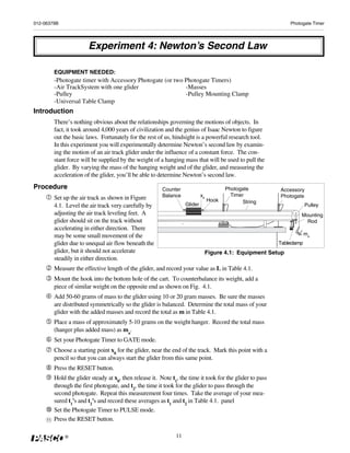 012-06379B                                                                                                       Photogate Timer




                         Experiment 4: Newton’s Second Law

          EQUIPMENT NEEDED:
          -Photogate timer with Accessory Photogate (or two Photogate Timers)
          -Air TrackSystem with one glider                  -Masses
          -Pulley                                           -Pulley Mounting Clamp
          -Universal Table Clamp
Introduction
          There’s nothing obvious about the relationships governing the motions of objects. In
          fact, it took around 4,000 years of civilization and the genius of Isaac Newton to figure
          out the basic laws. Fortunately for the rest of us, hindsight is a powerful research tool.
          In this experiment you will experimentally determine Newton’s second law by examin-
          ing the motion of an air track glider under the influence of a constant force. The con-
          stant force will be supplied by the weight of a hanging mass that will be used to pull the
          glider. By varying the mass of the hanging weight and of the glider, and measuring the
          acceleration of the glider, you’ll be able to determine Newton’s second law.
Procedure                                                 Counter                         Photogate         Accessory
                                                          Balance             x0            Timer           Photogate
          Set up the air track as shown in Figure                                  Hook
                                                                     Glider                      String
          4.1. Level the air track very carefully by                                                                     Pulley
          adjusting the air track leveling feet. A                                                                   Mounting
          glider should sit on the track without                                                                       Rod
          accelerating in either direction. There
          may be some small movement of the                                                                              ma
          glider due to unequal air flow beneath the                                                        Tableclamp
          glider, but it should not accelerate                                     Figure 4.1: Equipment Setup
          steadily in either direction.
          Measure the effective length of the glider, and record your value as L in Table 4.1.
          Mount the hook into the bottom hole of the cart. To counterbalance its weight, add a
          piece of similar weight on the opposite end as shown on Fig. 4.1.
          Add 50-60 grams of mass to the glider using 10 or 20 gram masses. Be sure the masses
          are distributed symmetrically so the glider is balanced. Determine the total mass of your
          glider with the added masses and record the total as m in Table 4.1.
          Place a mass of approximately 5-10 grams on the weight hanger. Record the total mass
          (hanger plus added mass) as ma.
          Set your Photogate Timer to GATE mode.
          Choose a starting point x0 for the glider, near the end of the track. Mark this point with a
          pencil so that you can always start the glider from this same point.
          Press the RESET button.
          Hold the glider steady at x0, then release it. Note t1, the time it took for the glider to pass
          through the first photogate, and t2, the time it took for the glider to pass through the
          second photogate. Repeat this measurement four times. Take the average of your mea-
          sured t1's and t2's and record these averages as t1 and t2 in Table 4.1. panel
          Set the Photogate Timer to PULSE mode.
     11   Press the RESET button.

              ®                                                 11
 