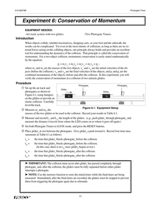 012-06379B                                                                                                          Photogate Timer




      Experiment 6: Conservation of Momentum
         EQUIPMENT NEEDED:
         -Air track system with two gliders                         -Two Photogate Timers.
Introduction
         When objects collide, whether locomotives, shopping carts, or your foot and the sidewalk, the
         results can be complicated. Yet even in the most chaotic of collisions, as long as there are no ex-
         ternal forces acting on the colliding objects, one principle always holds and provides an excellent
         tool for understanding the dynamics of the collision. That principle is called the conservation of
         momentum. For a two-object collision, momentum conservation is easily stated mathematically
         by the equation:
                                           pi = m1v1i + m2v2i = m1v1f + m2v2f = pf ;
         where m1 and m2 are the masses of the two objects, v1i and v2i are the initial velocities of the ob-
         jects (before the collision), v1f and v2f are the final velocities of the objects, and pi and pf are the
         combined momentums of the objects, before and after the collision. In this experiment, you will
         verify the conservation of momentum in a collision of two airtrack gliders.
Procedure
                                                              Photogate1                            Photogate2
         Set up the air track and           Glider1
         photogates as shown in                                                       Glider2
         Figure 6.1, using bumpers                    m1                                 m2
         on the gliders to provide an
         elastic collision. Carefully
         level the track.
                                                                   Figure 6.1: Equipment Setup
         Measure m1 and m2, the
         masses of the two gliders to be used in the collision. Record your results in Table 6.1.
         Measure and record L1 and L2, the length of the gliders. (e.g., push glider1 through photogate1 and
         measure the distance it travels from where the LED comes on to where it goes off again.)
         Set both Photogate Timers to GATE mode, and press the RESET buttons.
         Place glider2 at rest between the photogates. Give glider1 a push toward it. Record four time mea-
         surements in Table 6.1 as follows:
         t1i =    the time that glider1 blocks photogate1 before the collision.
         t2i =    the time that glider2 blocks photogate2 before the collision.
                    (In this case, there is no t2i since glider2 begins at rest.)
         t1f =    the time that glider1 blocks photogate1 after the collision.
         t2f =    the time that glider2 blocks photogate2 after the collision.

         ➤ IMPORTANT: The collision must occur after glider1 has passed completely through
         photogate1 and, after the collision, the gliders must be fully separated before either glider
         interrupts a photogate.
        ➤ NOTE: Use the memory function to store the initial times while the final times are being
        measured. Immediately after the final times are recorded, the gliders must be stopped to prevent
        them from triggering the photogate again due to rebounds.




             ®                                                15
 