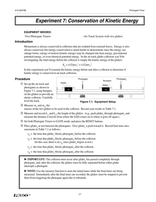 012-06379B                                                                                                      Photogate Timer




                    Experiment 7: Conservation of Kinetic Energy

        EQUIPMENT NEEDED:
        -Two Photogate Timers                                       -Air Track System with two gliders.
Introduction
        Momentum is always conserved in collisions that are isolated from external forces. Energy is also
        always conserved, but energy conservation is much harder to demonstrate since the energy can
        change forms: energy of motion (kinetic energy) may be changed into heat energy, gravitational
        potential energy, or even chemical potential energy. In the air track glider collisions you’ll be
        investigating, the total energy before the collision is simply the kinetic energy of the gliders:
                                               Ek = (1/2)mv12 + (1/2)mv22.
        In this experiment you’ll examine the kinetic energy before and after a collision to determine if
        kinetic energy is conserved in air track collisions.

Procedure                                                      Photogate1
                                                                                     Bumpers
                                                                                                   Photogate2
                                             Glider1
        Set up the air track and                                                     Glider2
        photogates as shown in
                                                       m1                              m2
        Figure 7.1, using bumpers
        on the gliders to provide an
        elastic collision. Carefully
        level the track.                                         Figure 7.1: Equipment Setup
        Measure m1 and m2, the
        masses of the two gliders to be used in the collision. Record your results in Table 7.1.
        Measure and record L1 and L2, the length of the gliders. (e.g., push glider1 through photogate1 and
        measure the distance it travels from where the LED comes on to where it goes off again.)
        Set both Photogate Timers to GATE mode, and press the RESET buttons.
        Place glider2 at rest between the photogates. Give glider1 a push toward it. Record four time mea-
        surements in Table 7.1 as follows:
             t1i = the time that glider1 blocks photogate1 before the collision.
             t2i = the time that glider2 blocks photogate2 before the collision.
                    (In this case, there is no t2i since glider2 begins at rest.)
             t1f = the time that glider1 blocks photogate1 after the collision.
             t2f = the time that glider2 blocks photogate2 after the collision.

        ➤ IMPORTANT: The collision must occur after glider1 has passed completely through
        photogate1 and, after the collision, the gliders must be fully separated before either glider
        interrupts a photogate.
        ➤ NOTE: Use the memory function to store the initial times while the final times are being
        measured. Immediately after the final times are recorded, the gliders must be stopped to prevent
        them from triggering the photogate again due to rebounds.




              ®                                                17
 