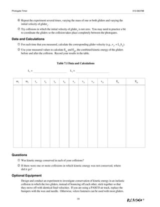 Photogate Timer                                                                                                012-06379B



         Repeat the experiment several times, varying the mass of one or both gliders and varying the
         initial velocity of glider1.
         Try collisions in which the initial velocity of glider2 is not zero. You may need to practice a bit
         to coordinate the gliders so the collision takes place completely between the photogates.

Data and Calculations
         For each time that you measured, calculate the corresponding glider velocity (e.g., v1, = L1/t1i).
         Use your measured values to calculate Eki and Ekf, the combined kinetic energy of the gliders
         before and after the collision. Record your results in the table.


                                             Table 7.1 Data and Calculations

                  L1 =                                  L2 =



    m1       m2          t1i   t2i     t1f        t2f     v1i        v2i   v1f      v2f            Eki           Ekf




Questions
         Was kinetic energy conserved in each of your collisions?
         If there were one or more collisions in which kinetic energy was not conserved, where
         did it go?

Optional Equipment
         Design and conduct an experiment to investigate conservation of kinetic energy in an inelastic
         collision in which the two gliders, instead of bouncing off each other, stick together so that
         they move off with identical final velocities. If you are using a PASCO air track, replace the
         bumpers with the wax and needle. Otherwise, velcro fasteners can be used with most gliders.

                                                                18                                                     ®
 