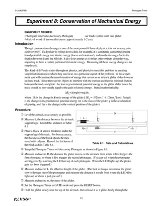 012-06379B                                                                                                        Photogate Timer




         Experiment 8: Conservation of Mechanical Energy
        EQUIPMENT NEEDED:
        -Photogate timer and Accessory Photogate          -air track system with one glider
        -block of wood of known thickness (approximately 1-2 cm).
Introduction
        Though conservation of energy is one of the most powerful laws of physics, it is not an easy prin-
        ciple to verify. If a boulder is rolling down a hill, for example, it is constantly converting gravita-
        tional potential energy into kinetic energy (linear and rotational), and into heat energy due to the
        friction between it and the hillside. It also loses energy as it strikes other objects along the way,
        imparting to them a certain portion of its kinetic energy. Measuring all these energy changes is no
        simple task.
        This kind of difficulty exists throughout physics, and physicists meet this problem by creating
        simplified situations in which they can focus on a particular aspect of the problem. In this experi-
        ment you will examine the transformation of energy that occurs as an airtrack glider slides down an
        inclined track. Since there are no objects to interfere with the motion and there is minimal friction
        between the track and glider, the loss in gravitational potential energy as the glider slides down the
        track should be very nearly equal to the gain in kinetic energy. Stated mathematically:
                                               ΔEk=Δ(mgh)=mgΔh;
        where Ek is the change in kinetic energy of the glider [ ΔEk = (1/2)mv22 - (1/2)mv12] and Δ(mgh)
        is the change in its gravitational potential energy (m is the mass of the glider, g is the acceleration
        of gravity, and Δh is the change in the vertical position of the glider).
Procedure
                                                                                               D
        Level the airtrack as accurately as possible.
                                                                   L
        Measure d, the distance between the air track
        support legs. Record this distance in Table
        8.1.
                                                                h{=
        Place a block of known thickness under the                                             d
        support leg of the track. For best accuracy,
        the thickness of the block should be mea-
        sured with calipers. Record the thickness of
                                                                          Table 8.1: Data and Calculations
        the block as h in Table 8.1.
        Setup the Photogate Timer and Accessory Photogate as shown in Figure 8.1.
        Measure and record D, the distance the glider moves on the air track from where it first triggers the
        first photogate, to where it first triggers the second photogate. (You can tell when the photogates
        are triggered by watching the LED on top of each photogate. When the LED lights up, the photo-
        gate has been triggered.)
        Measure and record L, the effective length of the glider. (The best technique is to move the glider
        slowly through one of the photogates and measure the distance it travels from where the LED first
        lights up to where it just goes off.)
        Measure and record m, the mass of the glider.
        Set the Photogate Timer to GATE mode and press the RESET button.
        Hold the glider steady near the top of the air track, then release it so it glides freely through the

             ®                                                19
 