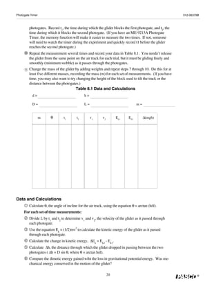 Photogate Timer                                                                                               012-06379B



          photogates. Record t1, the time during which the glider blocks the first photogate, and t2, the
          time during which it blocks the second photogate. (If you have an ME-9215A Photogate
          Timer, the memory function will make it easier to measure the two times. If not, someone
          will need to watch the timer during the experiment and quickly record t1 before the glider
          reaches the second photogate.)
          Repeat the measurement several times and record your data in Table 8.1. You needn’t release
          the glider from the same point on the air track for each trial, but it must be gliding freely and
          smoothly (minimum wobble) as it passes through the photogates.
     11   Change the mass of the glider by adding weights and repeat steps 7 through 10. Do this for at
          least five different masses, recording the mass (m) for each set of measurements. (If you have
          time, you may also want to try changing the height of the block used to tilt the track or the
          distance between the photogates.)
                                          Table 8.1 Data and Calculations
            d=                                  h=

            D=                                  L=                                   m=


                  m      θ        t1       t2        v1      v2        Ek1     Ek2        Δ(mgh)




Data and Calculations
          Calculate θ, the angle of incline for the air track, using the equation θ = arctan (h/d).
     For each set of time measurements:
          Divide L by t1 and t2 to determine v1 and v2, the velocity of the glider as it passed through
          each photogate.
          Use the equation Ek = (1/2)mv2 to calculate the kinetic energy of the glider as it passed
          through each photogate.
          Calculate the change in kinetic energy, ΔEk = Ek2 - Ek1.
          Calculate Δh, the distance through which the glider dropped in passing between the two
          photogates ( Δh = D sin θ, where θ = arctan h/d).
          Compare the dimetic energy gained wiht the loss in gravitational potential energy. Was me-
          chanical energy conserved in the motion of the glider?

                                                                  20                                                  ®
 