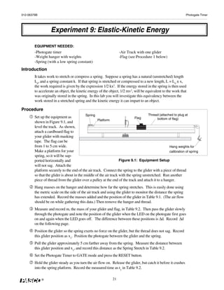 012-06379B                                                                                                       Photogate Timer




                   Experiment 9: Elastic-Kinetic Energy

        EQUIPMENT NEEDED:
        -Photogate timer                                           -Air Track with one glider
        -Weight hanger with weights                                -Flag (see Procedure 1 below)
        -Spring (with a low spring constant)
Introduction
        It takes work to stretch or compress a spring. Suppose a spring has a natural (unstretched) length
        L0, and a spring constant k. If that spring is stretched or compressed to a new length, L = L0 ± x,
        the work required is given by the expression 1/2 kx2. If the energy stored in the spring is then used
        to accelerate an object, the kinetic energy of the object, 1/2 mv2, will be equivalent to the work that
        was originally stored in the spring. In this lab you will investigate this equivalency between the
        work stored in a stretched spring and the kinetic energy it can impart to an object.

Procedure
                                            Spring                                     Thread (attached to plug at
        Set up the equipment as                                               Flag           bottom of flag)
                                                   Platform
        shown in Figure 9.1, and
        level the track. As shown,
        attach a cardboard flag to
        your glider with masking
        tape. The flag can be
        from 1 to 5 cm wide.                                                                         Hang weights for
        Make a platform for your                                                                     calibration of spring
        spring, so it will be sup-
        ported horizontally and                                    Figure 9.1: Equipment Setup
        will not sag. Attach the
        platform securely to the end of the air track. Connect the spring to the glider with a piece of thread
        so that the glider is about in the middle of the air track with the spring unstretched. Run another
        piece of thread from the glider over a pulley at the end of the track and attach it to a hanger.
        Hang masses on the hanger and determine how far the spring stretches. This is easily done using
        the metric scale on the side of the air track and using the glider to monitor the distance the spring
        has extended. Record the masses added and the position of the glider in Table 9.1. (The air flow
        should be on while gathering this data.) Then remove the hanger and thread.
        Measure and record m, the mass of your glider and flag, in Table 9.2. Then pass the glider slowly
        through the photogate and note the position of the glider when the LED on the photogate first goes
        on and again when the LED goes off. The difference between these positions is Δd. Record Δd
        on the following page.
        Position the glider so the spring exerts no force on the glider, but the thread does not sag. Record
        this glider position as x1. Position the photogate between the glider and the spring.
        Pull the glider approximately 5 cm farther away from the spring. Measure the distance between
        this glider position and x1, and record this distance as the Spring Stretch in Table 9.2.
        Set the Photogate Timer to GATE mode and press the RESET button.
        Hold the glider steady as you turn the air flow on. Release the glider, but catch it before it crashes
        into the spring platform. Record the measured time as t1 in Table 9.2.

             ®                                                21
 