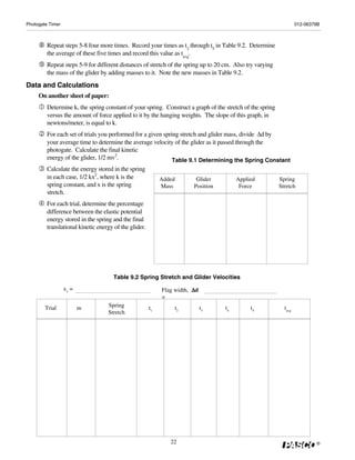 Photogate Timer                                                                                                     012-06379B



         Repeat steps 5-8 four more times. Record your times as t2 through t5 in Table 9.2. Determine
         the average of these five times and record this value as tavg.
         Repeat steps 5-9 for different distances of stretch of the spring up to 20 cm. Also try varying
         the mass of the glider by adding masses to it. Note the new masses in Table 9.2.
Data and Calculations
     On another sheet of paper:
         Determine k, the spring constant of your spring. Construct a graph of the stretch of the spring
         versus the amount of force applied to it by the hanging weights. The slope of this graph, in
         newtons/meter, is equal to k.
         For each set of trials you performed for a given spring stretch and glider mass, divide Δd by
         your average time to determine the average velocity of the glider as it passed through the
         photogate. Calculate the final kinetic
         energy of the glider, 1/2 mv2.                       Table 9.1 Determining the Spring Constant
         Calculate the energy stored in the spring
         in each case, 1/2 kx2, where k is the              Added         Glider         Applied           Spring
         spring constant, and x is the spring               Mass         Position         Force            Stretch
         stretch.
         For each trial, determine the percentage
         difference between the elastic potential
         energy stored in the spring and the final
         translational kinetic energy of the glider.




                                     Table 9.2 Spring Stretch and Glider Velocities
                  x1 =                                                  Δd
                                                            Flag width, Δ
                                                            =
        Trial            m         Spring              t1           t2       t3     t4        t5             tavg
                                   Stretch




                                                               22                                                           ®
 