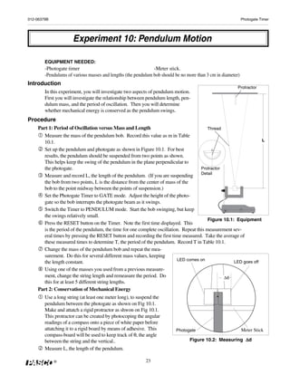 012-06379B                                                                                                    Photogate Timer




                      Experiment 10: Pendulum Motion

        EQUIPMENT NEEDED:
        -Photogate timer                                       -Meter stick.
        -Pendulums of various masses and lengths (the pendulum bob should be no more than 3 cm in diameter)
Introduction
                                                                                                          Protractor
        In this experiment, you will investigate two aspects of pendulum motion.
        First you will investigate the relationship between pendulum length, pen-
        dulum mass, and the period of oscillation. Then you will determine
        whether mechanical energy is conserved as the pendulum swings.
Procedure
    Part 1: Period of Oscillation versus Mass and Length                                  Thread
       Measure the mass of the pendulum bob. Record this value as m in Table
       10.1.                                                                                                       L

       Set up the pendulum and photogate as shown in Figure 10.1. For best
       results, the pendulum should be suspended from two points as shown.
       This helps keep the swing of the pendulum in the plane perpendicular to
       the photogate.                                                                 Protractor
                                                                                      Detail
       Measure and record L, the length of the pendulum. (If you are suspending
       the bob from two points, L is the distance from the center of mass of the
       bob to the point midway between the points of suspension.)
       Set the Photogate Timer to GATE mode. Adjust the height of the photo-
       gate so the bob interrupts the photogate beam as it swings.
       Switch the Timer to PENDULUM mode. Start the bob swinging, but keep
       the swings relatively small.
                                                                                          Figure 10.1: Equipment
       Press the RESET button on the Timer. Note the first time displayed. This
       is the period of the pendulum, the time for one complete oscillation. Repeat this measurement sev-
       eral times by pressing the RESET button and recording the first time measured. Take the average of
       these measured times to determine T, the period of the pendulum. Record T in Table 10.1.
       Change the mass of the pendulum bob and repeat the mea-
       surement. Do this for several different mass values, keeping
                                                                          LED comes on
       the length constant.                                                                           LED goes off
       Using one of the masses you used from a previous measure-
       ment, change the string length and remeasure the period. Do                               Δd
       this for at least 5 different string lengths.
    Part 2: Conservation of Mechanical Energy
        Use a long string (at least one meter long), to suspend the
        pendulum between the photogate as shown on Fig 10.1.
        Make and attatch a rigid protractor as shwon on Fig 10.1.
        This protractor can be created by photocoping the angular
        readings of a compass onto a piece of white paper before
        attatching it to a rigid board by means of adhesive. This         Photogate                           Meter Stick
        compass-board will be used to keep track of θ, the angle
        between the string and the vertical..                                                           Δd
                                                                                 Figure 10.2: Measuring Δ
        Measure L, the length of the pendulum.

             ®                                             23
 