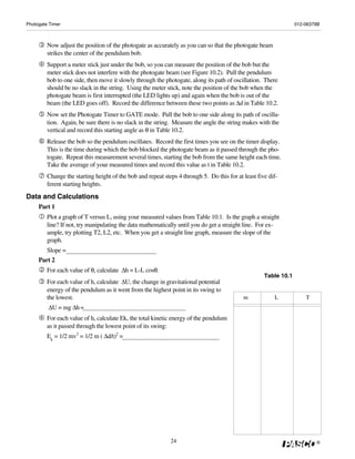 Photogate Timer                                                                                                   012-06379B



         Now adjust the position of the photogate as accurately as you can so that the photogate beam
         strikes the center of the pendulum bob.
         Support a meter stick just under the bob, so you can measure the position of the bob but the
         meter stick does not interfere with the photogate beam (see Figure 10.2). Pull the pendulum
         bob to one side, then move it slowly through the photogate, along its path of oscillation. There
         should be no slack in the string. Using the meter stick, note the position of the bob when the
         photogate beam is first interrupted (the LED lights up) and again when the bob is out of the
         beam (the LED goes off). Record the difference between these two points as Δd in Table 10.2.
         Now set the Photogate Timer to GATE mode. Pull the bob to one side along its path of oscilla-
         tion. Again, be sure there is no slack in the string. Measure the angle the string makes with the
         vertical and record this starting angle as θ in Table 10.2.
         Release the bob so the pendulum oscillates. Record the first times you see on the timer display.
         This is the time during which the bob blocked the photogate beam as it passed through the pho-
         togate. Repeat this measurement several times, starting the bob from the same height each time.
         Take the average of your measured times and record this value as t in Table 10.2.
         Change the starting height of the bob and repeat steps 4 through 5. Do this for at least five dif-
         ferent starting heights.
Data and Calculations
     Part 1
         Plot a graph of T versus L, using your measured values from Table 10.1. Is the graph a straight
         line? If not, try manipulating the data mathematically until you do get a straight line. For ex-
         ample, try plotting T2, L2, etc. When you get a straight line graph, measure the slope of the
         graph.
         Slope =
     Part 2
         For each value of θ, calculate Δh = L-L cosθ.
                                                                                                     Table 10.1
         For each value of h, calculate ΔU, the change in gravitational potential
         energy of the pendulum as it went from the highest point in its swing to
         the lowest.                                                                        m            L            T
         ΔU = mg Δh =
         For each value of h, calculate Ek, the total kinetic energy of the pendulum
         as it passed through the lowest point of its swing:
         Ek = 1/2 mv2 = 1/2 m ( Δd/t)2 =




                                                             24                                                           ®
 