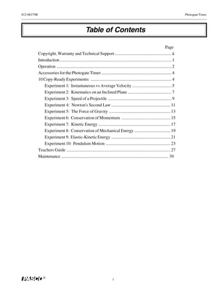 012-06379B                                                                                                                           Photogate Timer




                                                     Table of Contents

                                                                                                                          Page
             Copyright, Warranty and Technical Support .................................................... ii
             Introduction ...................................................................................................... 1
             Operation ......................................................................................................... 2
             Accessories for the Photogate Timer ................................................................ 4
             10 Copy-Ready Experiments: .......................................................................... 4
                 Experiment 1: Instantaneous vs Average Velocity .................................... 5
                 Experiment 2: Kinematics on an Inclined Plane ........................................ 7
                 Experiment 3: Speed of a Projectile .......................................................... 9
                 Experiment 4: Newton's Second Law ...................................................... 11
                 Experiment 5: The Force of Gravity ........................................................ 13
                 Experiment 6: Conservation of Momentum ............................................. 15
                 Experiment 7: Kinetic Energy .................................................................. 17
                 Experiment 8: Conservation of Mechanical Energy ................................. 19
                 Experiment 9: Elastic-Kinetic Energy ...................................................... 21
                 Experiment 10: Pendulum Motion ........................................................... 23
             Teachers Guide ............................................................................................... 27
             Maintenance .................................................................................................. 39




                 ®
                                                                            i
 