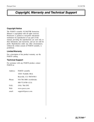 Photogate Timer                                                012-06379B




             Copyright, Warranty and Technical Support



Copyright Notice
The PASCO scientific 012-06379B Instruction
Manual is copyrighted with all rights reserved.
Permission is granted to non-profit educational
institutions for reproduction of any part of this
manual, providing the reproductions are used only in
their laboratories and classrooms, and are not sold for
profit. Reproduction under any other circumstances,
without the written consent of PASCO scientific, is
prohibited.

Limited Warranty
For a description of the product warranty, see the
PASCO catalog.

Technical Support
For assistance with any PASCO product, contact
PASCO at:


   Address:       PASCO scientific
                  10101 Foothills Blvd.
                  Roseville, CA 95678-9011
   Phone:         916-786-3800 (worldwide)
                  800-772-8700 (U.S)
   FAX:           (916) 786-3292
   Web            www.pasco.com
   email:         support@pasco.com




                                                                        ®
                                                          ii
 