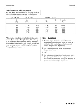 Photogate Timer                                                                                                      012-06379B



Part 2: Conservation of Mechanical Energy
The table below present theresults for the conservation of
energy with the pendulum dropped at varying heights.

         L = 100 cm                 Δ d = 2 cm                           Mass = 175.2 g
                    θ                Δh                 t                Δu                Ek        % of diff.
                  (deg)             (cm)               (s)               (J)               (J)         (%)

                    15                3.41             0.00              0.06              0.07       -11.97
                    20                6.03             0.00              0.10              0.11        -3.50
                    25                9.37             0.00              0.16              0.16         0.00
                    30               13.40             0.00              0.23              0.21         6.96
                    35               18.08             0.00              0.31              0.30         2.55


After repeated trials, these are the best results that can be        Notes - Questions
obtained by means of a Photogate Timer. The accuracy
                                                                       From the graphs, there exist a linear relationship
of the experiment increases with an increase in the preci-
                                                                       between period and the squared root of the length of
sion of measurements of angles and lengths. To get even
                                                                       oscillation. This relationship remained unchanged
better accuracy, you may consider using the Computer                   despite changes in mass of pendulum.
Photogate Timing System.
                                                                       No. For small oscillation, period of oscillation is
                                                                       independent of mass.
                                                                       Yes.
                                                                       No. During the repeated cyles of conversion of energy
                                                                       from purely potential to kinetic energy, frictional and
                                                                       gravitational forces continued to act on the pendulum to
                                                                       convert some of the energy to other forms.




                                                                38                                                            ®
 