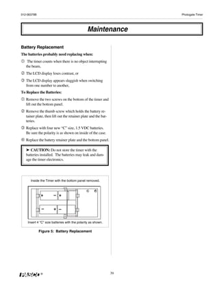 012-06379B                                                            Photogate Timer




                                               Maintenance

Battery Replacement
The batteries probably need replacing when:
    The timer counts when there is no object interrupting
   the beam,
   The LCD display loses contrast, or
   The LCD display appears sluggish when switching
   from one number to another,
To Replace the Batteries:
   Remove the two screws on the bottom of the timer and
   lift out the bottom panel.
   Remove the thumb screw which holds the battery re-
   tainer plate, then lift out the retainer plate and the bat-
   teries.
   Replace with four new “C” size, 1.5 VDC batteries.
   Be sure the polarity is as shown on inside of the case.
   Replace the battery retainer plate and the bottom panel.

   ➤ CAUTION: Do not store the timer with the
   batteries installed. The batteries may leak and dam-
   age the timer electronics.




      Inside the Timer with the bottom panel removed.



              +        – +


              –        + –


    Insert 4 "C" size batteries with the polarity as shown.

             Figure 5: Battery Replacement




              ®                                                  39
 
